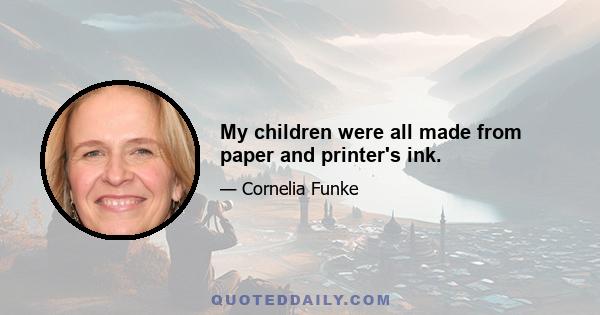 My children were all made from paper and printer's ink.