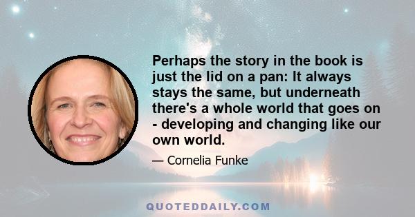 Perhaps the story in the book is just the lid on a pan: It always stays the same, but underneath there's a whole world that goes on - developing and changing like our own world.