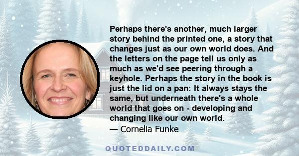 Perhaps there's another, much larger story behind the printed one, a story that changes just as our own world does. And the letters on the page tell us only as much as we'd see peering through a keyhole. Perhaps the