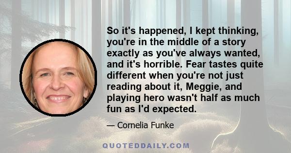 So it's happened, I kept thinking, you're in the middle of a story exactly as you've always wanted, and it's horrible. Fear tastes quite different when you're not just reading about it, Meggie, and playing hero wasn't