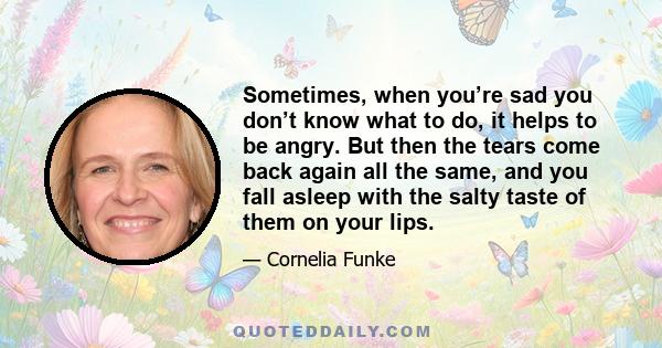 Sometimes, when you’re sad you don’t know what to do, it helps to be angry. But then the tears come back again all the same, and you fall asleep with the salty taste of them on your lips.