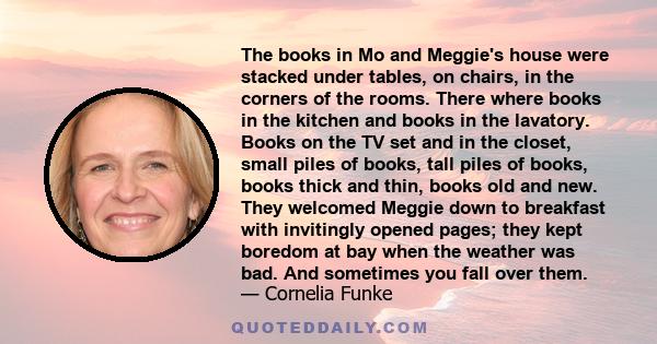 The books in Mo and Meggie's house were stacked under tables, on chairs, in the corners of the rooms. There where books in the kitchen and books in the lavatory. Books on the TV set and in the closet, small piles of