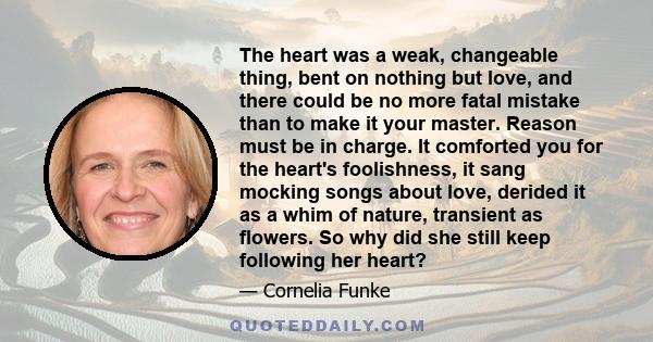 The heart was a weak, changeable thing, bent on nothing but love, and there could be no more fatal mistake than to make it your master. Reason must be in charge. It comforted you for the heart's foolishness, it sang