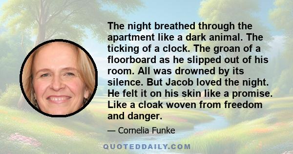 The night breathed through the apartment like a dark animal. The ticking of a clock. The groan of a floorboard as he slipped out of his room. All was drowned by its silence. But Jacob loved the night. He felt it on his