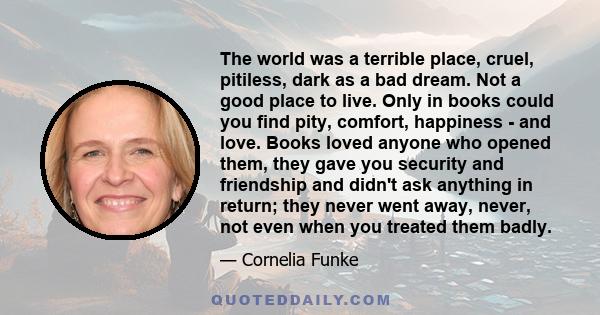 The world was a terrible place, cruel, pitiless, dark as a bad dream. Not a good place to live. Only in books could you find pity, comfort, happiness - and love. Books loved anyone who opened them, they gave you