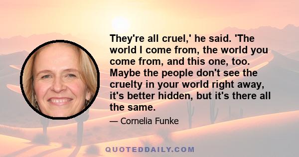 They're all cruel,' he said. 'The world I come from, the world you come from, and this one, too. Maybe the people don't see the cruelty in your world right away, it's better hidden, but it's there all the same.