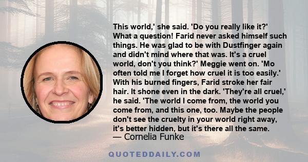 This world,' she said. 'Do you really like it?' What a question! Farid never asked himself such things. He was glad to be with Dustfinger again and didn't mind where that was. It's a cruel world, don't you think?'