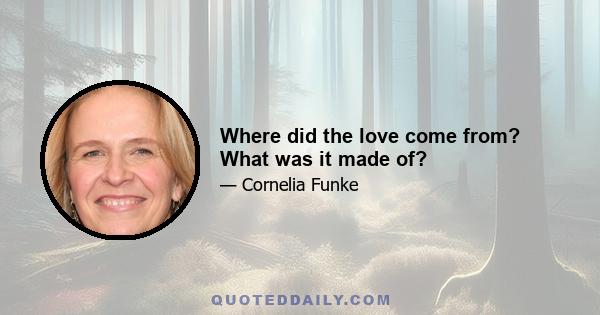 Where did the love come from? What was it made of?