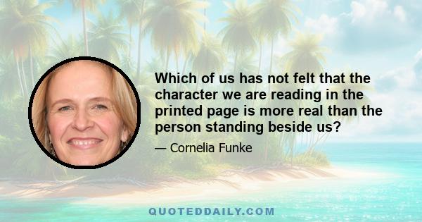 Which of us has not felt that the character we are reading in the printed page is more real than the person standing beside us?