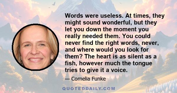 Words were useless. At times, they might sound wonderful, but they let you down the moment you really needed them. You could never find the right words, never, and where would you look for them? The heart is as silent