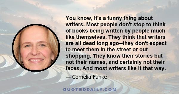 You know, it's a funny thing about writers. Most people don't stop to think of books being written by people much like themselves. They think that writers are all dead long ago--they don't expect to meet them in the