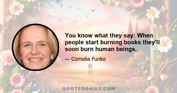 You know what they say: When people start burning books they'll soon burn human beings.