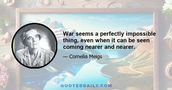 War seems a perfectly impossible thing, even when it can be seen coming nearer and nearer.