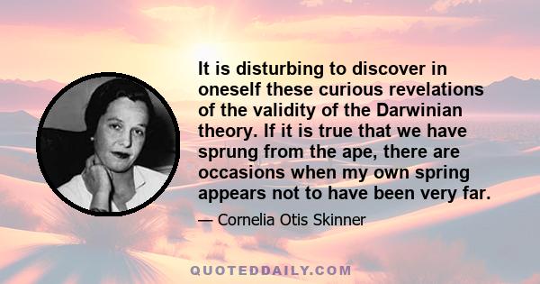 It is disturbing to discover in oneself these curious revelations of the validity of the Darwinian theory. If it is true that we have sprung from the ape, there are occasions when my own spring appears not to have been