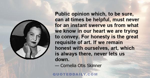 Public opinion which, to be sure, can at times be helpful, must never for an instant swerve us from what we know in our heart we are trying to convey. For honesty is the great requisite of art. If we remain honest with