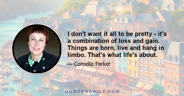 I don't want it all to be pretty - it's a combination of loss and gain. Things are born, live and hang in limbo. That's what life's about.