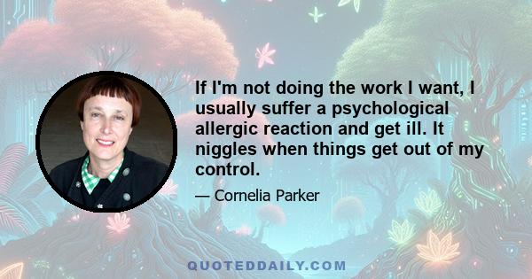 If I'm not doing the work I want, I usually suffer a psychological allergic reaction and get ill. It niggles when things get out of my control.