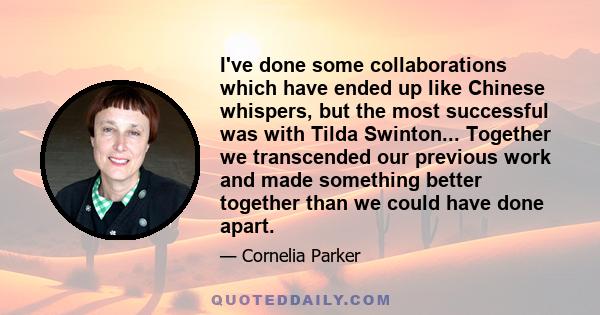 I've done some collaborations which have ended up like Chinese whispers, but the most successful was with Tilda Swinton... Together we transcended our previous work and made something better together than we could have