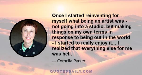 Once I started reinventing for myself what being an artist was - not going into a studio, but making things on my own terms in response to being out in the world - I started to really enjoy it... I realized that