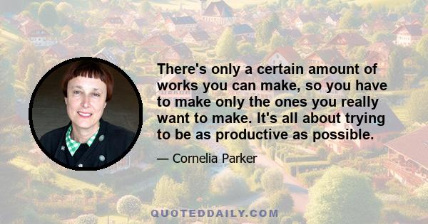 There's only a certain amount of works you can make, so you have to make only the ones you really want to make. It's all about trying to be as productive as possible.