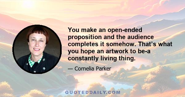 You make an open-ended proposition and the audience completes it somehow. That’s what you hope an artwork to be-a constantly living thing.