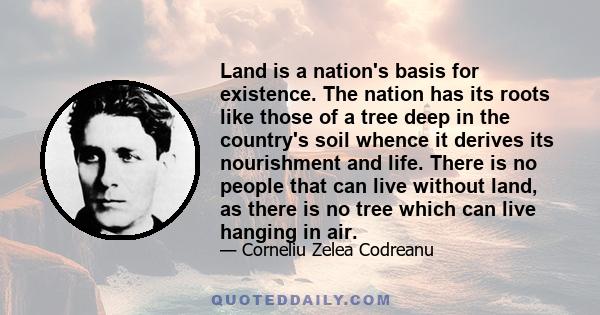 Land is a nation's basis for existence. The nation has its roots like those of a tree deep in the country's soil whence it derives its nourishment and life. There is no people that can live without land, as there is no