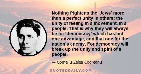 Nothing frightens the 'Jews' more than a perfect unity in others: the unity of feeling in a movement, in a people. That is why they will always be for 'democracy' which has but one advantage, and that one for the