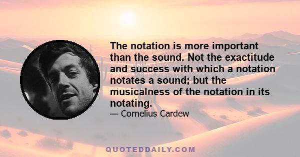 The notation is more important than the sound. Not the exactitude and success with which a notation notates a sound; but the musicalness of the notation in its notating.