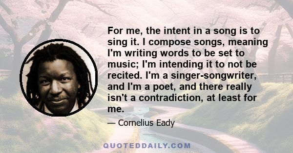 For me, the intent in a song is to sing it. I compose songs, meaning I'm writing words to be set to music; I'm intending it to not be recited. I'm a singer-songwriter, and I'm a poet, and there really isn't a