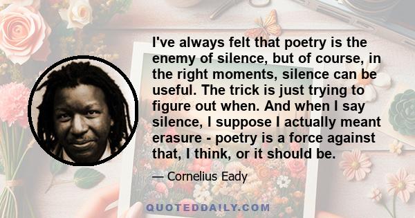 I've always felt that poetry is the enemy of silence, but of course, in the right moments, silence can be useful. The trick is just trying to figure out when. And when I say silence, I suppose I actually meant erasure - 