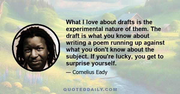 What I love about drafts is the experimental nature of them. The draft is what you know about writing a poem running up against what you don't know about the subject. If you're lucky, you get to surprise yourself.