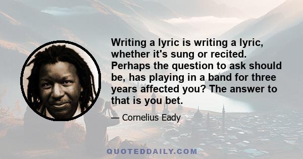 Writing a lyric is writing a lyric, whether it's sung or recited. Perhaps the question to ask should be, has playing in a band for three years affected you? The answer to that is you bet.