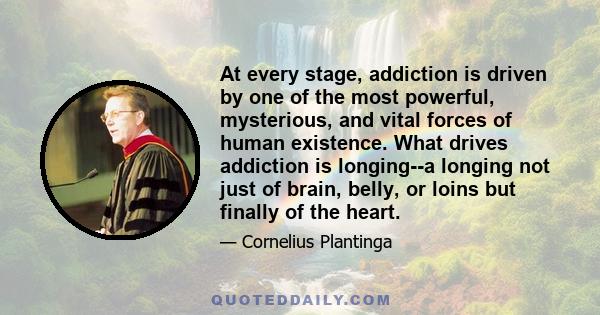 At every stage, addiction is driven by one of the most powerful, mysterious, and vital forces of human existence. What drives addiction is longing--a longing not just of brain, belly, or loins but finally of the heart.