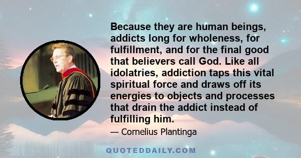 Because they are human beings, addicts long for wholeness, for fulfillment, and for the final good that believers call God. Like all idolatries, addiction taps this vital spiritual force and draws off its energies to