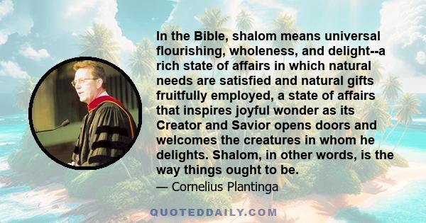 In the Bible, shalom means universal flourishing, wholeness, and delight--a rich state of affairs in which natural needs are satisfied and natural gifts fruitfully employed, a state of affairs that inspires joyful