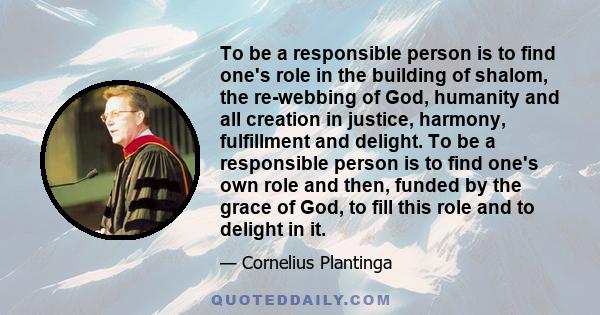 To be a responsible person is to find one's role in the building of shalom, the re-webbing of God, humanity and all creation in justice, harmony, fulfillment and delight. To be a responsible person is to find one's own