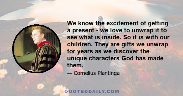 We know the excitement of getting a present - we love to unwrap it to see what is inside. So it is with our children. They are gifts we unwrap for years as we discover the unique characters God has made them.