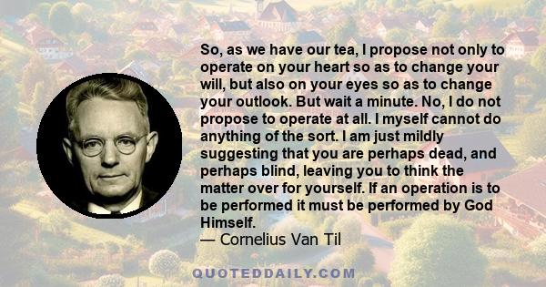 So, as we have our tea, I propose not only to operate on your heart so as to change your will, but also on your eyes so as to change your outlook. But wait a minute. No, I do not propose to operate at all. I myself