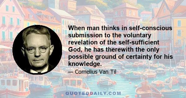 When man thinks in self-conscious submission to the voluntary revelation of the self-sufficient God, he has therewith the only possible ground of certainty for his knowledge.