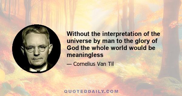 Without the interpretation of the universe by man to the glory of God the whole world would be meaningless