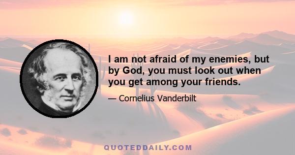 I am not afraid of my enemies, but by God, you must look out when you get among your friends.