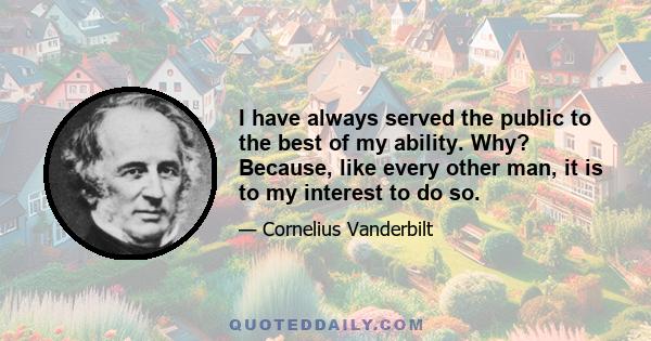 I have always served the public to the best of my ability. Why? Because, like every other man, it is to my interest to do so.