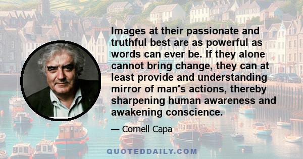 Images at their passionate and truthful best are as powerful as words can ever be. If they alone cannot bring change, they can at least provide and understanding mirror of man's actions, thereby sharpening human