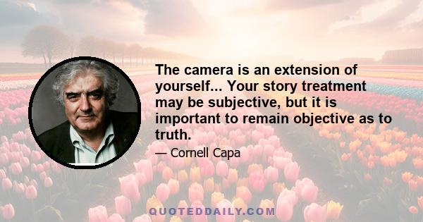 The camera is an extension of yourself... Your story treatment may be subjective, but it is important to remain objective as to truth.