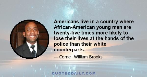 Americans live in a country where African-American young men are twenty-five times more likely to lose their lives at the hands of the police than their white counterparts.