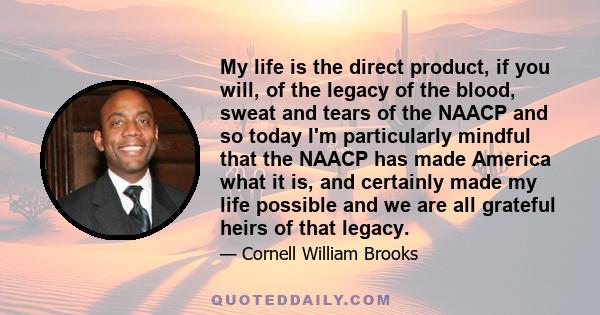 My life is the direct product, if you will, of the legacy of the blood, sweat and tears of the NAACP and so today I'm particularly mindful that the NAACP has made America what it is, and certainly made my life possible