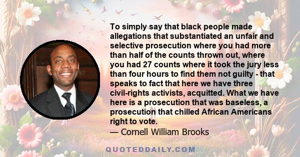 To simply say that black people made allegations that substantiated an unfair and selective prosecution where you had more than half of the counts thrown out, where you had 27 counts where it took the jury less than