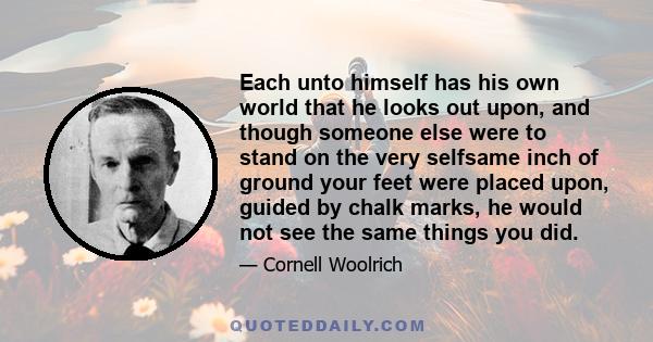 Each unto himself has his own world that he looks out upon, and though someone else were to stand on the very selfsame inch of ground your feet were placed upon, guided by chalk marks, he would not see the same things