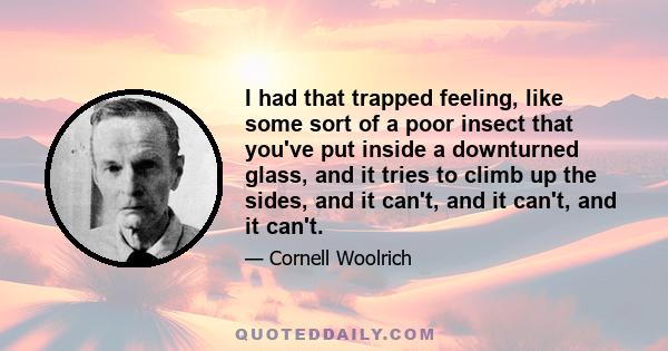 I had that trapped feeling, like some sort of a poor insect that you've put inside a downturned glass, and it tries to climb up the sides, and it can't, and it can't, and it can't.