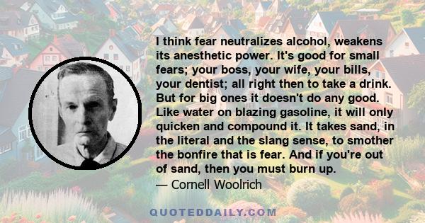 I think fear neutralizes alcohol, weakens its anesthetic power. It's good for small fears; your boss, your wife, your bills, your dentist; all right then to take a drink. But for big ones it doesn't do any good. Like